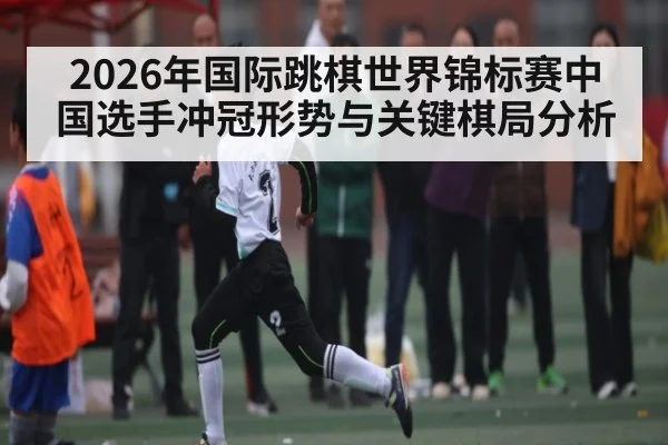 2026年国际跳棋世界锦标赛中国选手冲冠形势与关键棋局分析 - hth